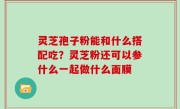 灵芝孢子粉能和什么搭配吃？灵芝粉还可以参什么一起做什么面膜