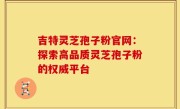 吉特灵芝孢子粉官网：探索高品质灵芝孢子粉的权威平台