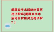 阑尾炎手术后能吃灵芝孢子粉吗(阑尾炎手术后可否食用灵芝孢子粉？)