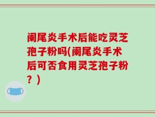 阑尾炎手术后能吃灵芝孢子粉吗(阑尾炎手术后可否食用灵芝孢子粉？)