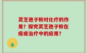 灵芝孢子粉对化疗的作用？探究灵芝孢子粉在癌症治疗中的应用？