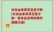 长白山素真灵芝孢子粉(长白山素真灵芝孢子粉：探寻自然界的奇妙健康之道)