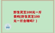 野生灵芝100元一斤贵吗(野生灵芝100元一斤合理吗？)