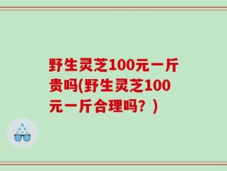 野生灵芝100元一斤贵吗(野生灵芝100元一斤合理吗？)