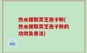 热水提取灵芝孢子粉(热水提取灵芝孢子粉的功效及用法)