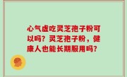 心气虚吃灵芝孢子粉可以吗？灵芝孢子粉，健康人也能长期服用吗？