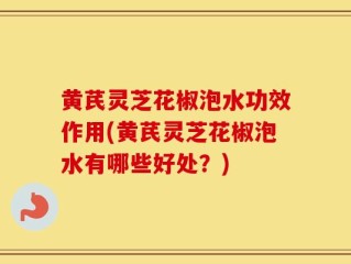 黄芪灵芝花椒泡水功效作用(黄芪灵芝花椒泡水有哪些好处？)
