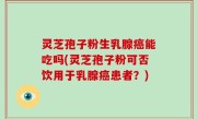 灵芝孢子粉生乳腺癌能吃吗(灵芝孢子粉可否饮用于乳腺癌患者？)