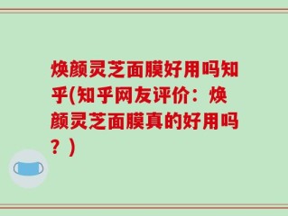 焕颜灵芝面膜好用吗知乎(知乎网友评价：焕颜灵芝面膜真的好用吗？)