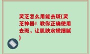 灵芝怎么用能去斑(灵芝神器！教你正确使用去斑，让肌肤水嫩细腻)