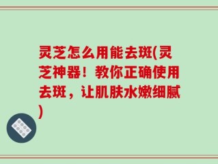 灵芝怎么用能去斑(灵芝神器！教你正确使用去斑，让肌肤水嫩细腻)