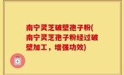南宁灵芝破壁孢子粉(南宁灵芝孢子粉经过破壁加工，增强功效)