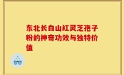 东北长白山红灵芝孢子粉的神奇功效与独特价值