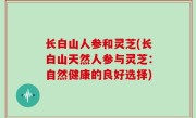 长白山人参和灵芝(长白山天然人参与灵芝：自然健康的良好选择)