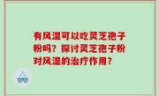 有风湿可以吃灵芝孢子粉吗？探讨灵芝孢子粉对风湿的治疗作用？