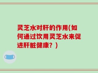 灵芝水对肝的作用(如何通过饮用灵芝水来促进肝脏健康？)
