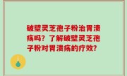 破壁灵芝孢子粉治胃溃疡吗？了解破壁灵芝孢子粉对胃溃疡的疗效？