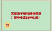 灵芝孢子粉和排骨煮汤？营养丰富的养生汤？