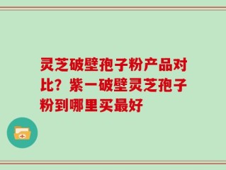 灵芝破壁孢子粉产品对比？紫一破壁灵芝孢子粉到哪里买最好