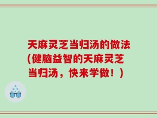 天麻灵芝当归汤的做法(健脑益智的天麻灵芝当归汤，快来学做！)