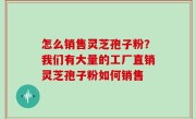 怎么销售灵芝孢子粉？我们有大量的工厂直销灵芝孢子粉如何销售