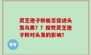 灵芝孢子粉能否促进头发乌黑？？探究灵芝孢子粉对头发的影响？
