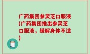广药集团参灵芝口服液(广药集团推出参灵芝口服液，缓解身体不适)