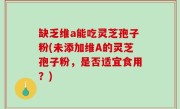 缺乏维a能吃灵芝孢子粉(未添加维A的灵芝孢子粉，是否适宜食用？)