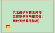 灵芝孢子粉和玉灵膏(灵芝孢子粉与玉灵膏：两种天然养生佳品)
