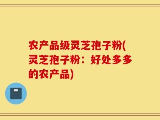 农产品级灵芝孢子粉(灵芝孢子粉：好处多多的农产品)