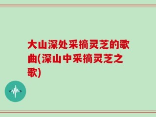 大山深处采摘灵芝的歌曲(深山中采摘灵芝之歌)