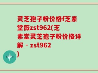 灵芝孢子粉价格f芝素堂薇zst962(芝素堂灵芝孢子粉价格详解 - zst962)