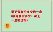 灵芝零售价多少钱一盒啊(零售价多少？灵芝一盒的价格)