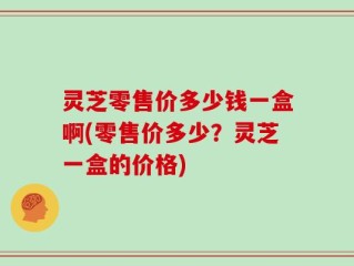 灵芝零售价多少钱一盒啊(零售价多少？灵芝一盒的价格)