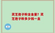 灵芝孢子粉含金量？灵芝孢子粉多少钱一盒