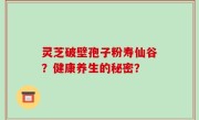 灵芝破壁孢子粉寿仙谷？健康养生的秘密？