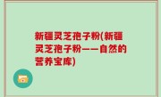 新疆灵芝孢子粉(新疆灵芝孢子粉——自然的营养宝库)