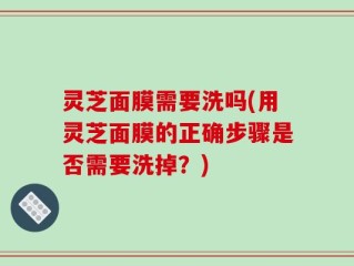 灵芝面膜需要洗吗(用灵芝面膜的正确步骤是否需要洗掉？)
