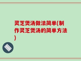 灵芝煲汤做法简单(制作灵芝煲汤的简单方法)