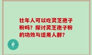 壮年人可以吃灵芝孢子粉吗？探讨灵芝孢子粉的功效与适用人群？