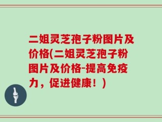 二姐灵芝孢子粉图片及价格(二姐灵芝孢子粉图片及价格-提高免疫力，促进健康！)