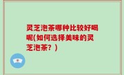 灵芝泡茶哪种比较好喝呢(如何选择美味的灵芝泡茶？)