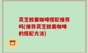 灵芝胶囊咖啡搭配推荐吗(推荐灵芝胶囊咖啡的搭配方法)