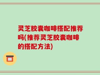 灵芝胶囊咖啡搭配推荐吗(推荐灵芝胶囊咖啡的搭配方法)
