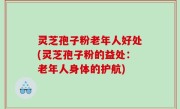 灵芝孢子粉老年人好处(灵芝孢子粉的益处：老年人身体的护航)