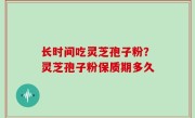 长时间吃灵芝孢子粉？灵芝孢子粉保质期多久