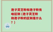 孢子灵芝粉和孢子粉有啥区别 (孢子灵芝粉和孢子粉的区别是什么？)