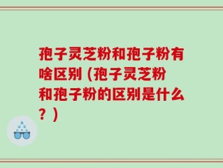 孢子灵芝粉和孢子粉有啥区别 (孢子灵芝粉和孢子粉的区别是什么？)