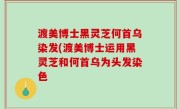 渡美博士黑灵芝何首乌染发(渡美博士运用黑灵芝和何首乌为头发染色