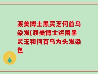 渡美博士黑灵芝何首乌染发(渡美博士运用黑灵芝和何首乌为头发染色